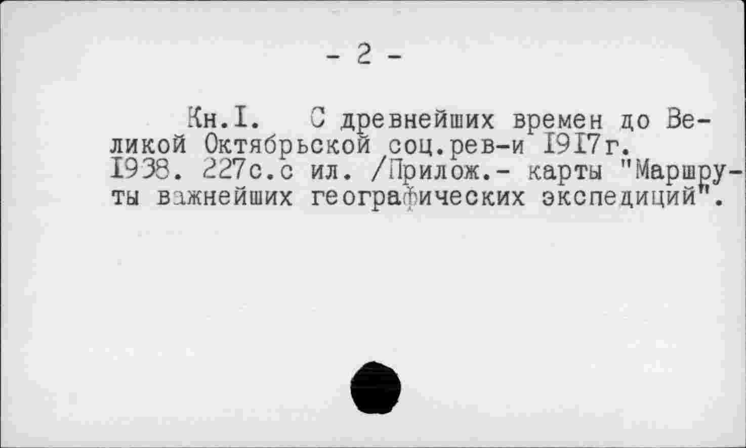 ﻿- 2 -
Кн.І. С древнейших времен цо Великой Октябрьской соц.рев-и 1917г. 1938. 227с.с ил. /Прилож.- карты "Маршруты важнейших географических экспедиций".